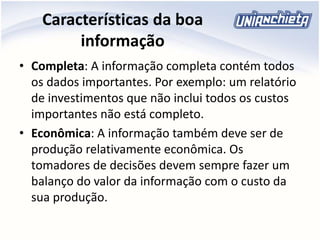 Características da boa
informação
• Completa: A informação completa contém todos
os dados importantes. Por exemplo: um relatório
de investimentos que não inclui todos os custos
importantes não está completo.
• Econômica: A informação também deve ser de
produção relativamente econômica. Os
tomadores de decisões devem sempre fazer um
balanço do valor da informação com o custo da
sua produção.
 