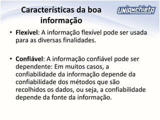 Características da boa
informação
• Flexível: A informação flexível pode ser usada
para as diversas finalidades.
• Confiável: A informação confiável pode ser
dependente: Em muitos casos, a
confiabilidade da informação depende da
confiabilidade dos métodos que são
recolhidos os dados, ou seja, a confiabilidade
depende da fonte da informação.
 