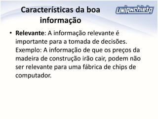 Características da boa
informação
• Relevante: A informação relevante é
importante para a tomada de decisões.
Exemplo: A informação de que os preços da
madeira de construção irão cair, podem não
ser relevante para uma fábrica de chips de
computador.
 