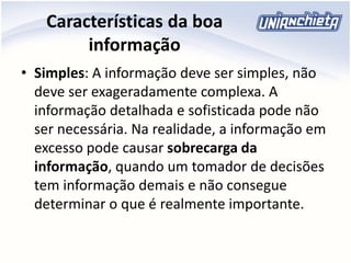 Características da boa
informação
• Simples: A informação deve ser simples, não
deve ser exageradamente complexa. A
informação detalhada e sofisticada pode não
ser necessária. Na realidade, a informação em
excesso pode causar sobrecarga da
informação, quando um tomador de decisões
tem informação demais e não consegue
determinar o que é realmente importante.
 