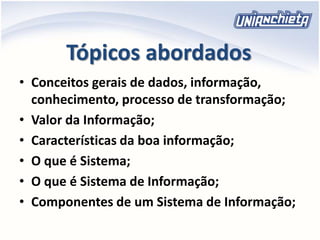Tópicos abordados
• Conceitos gerais de dados, informação,
conhecimento, processo de transformação;
• Valor da Informação;
• Características da boa informação;
• O que é Sistema;
• O que é Sistema de Informação;
• Componentes de um Sistema de Informação;
 
