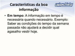 Características da boa
informação
• Em tempo: A informação em tempo é
necessária quando necessário. Exemplo:
Saber as condições do tempo da semana
passada não ajudará a decidir qual
agasalho vestir hoje.
 
