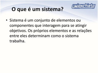 O que é um sistema?
• Sistema é um conjunto de elementos ou
componentes que interagem para se atingir
objetivos. Os próprios elementos e as relações
entre eles determinam como o sistema
trabalha.
 