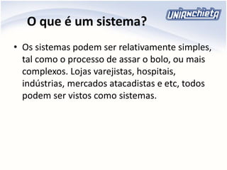 O que é um sistema?
• Os sistemas podem ser relativamente simples,
tal como o processo de assar o bolo, ou mais
complexos. Lojas varejistas, hospitais,
indústrias, mercados atacadistas e etc, todos
podem ser vistos como sistemas.
 
