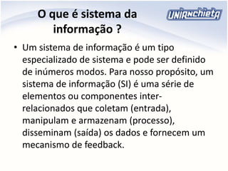 O que é sistema da
informação ?
• Um sistema de informação é um tipo
especializado de sistema e pode ser definido
de inúmeros modos. Para nosso propósito, um
sistema de informação (SI) é uma série de
elementos ou componentes inter-
relacionados que coletam (entrada),
manipulam e armazenam (processo),
disseminam (saída) os dados e fornecem um
mecanismo de feedback.
 