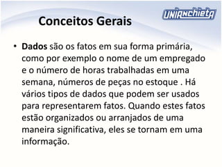 Conceitos Gerais
• Dados são os fatos em sua forma primária,
como por exemplo o nome de um empregado
e o número de horas trabalhadas em uma
semana, números de peças no estoque . Há
vários tipos de dados que podem ser usados
para representarem fatos. Quando estes fatos
estão organizados ou arranjados de uma
maneira significativa, eles se tornam em uma
informação.
 