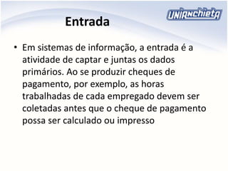 Entrada
• Em sistemas de informação, a entrada é a
atividade de captar e juntas os dados
primários. Ao se produzir cheques de
pagamento, por exemplo, as horas
trabalhadas de cada empregado devem ser
coletadas antes que o cheque de pagamento
possa ser calculado ou impresso
 