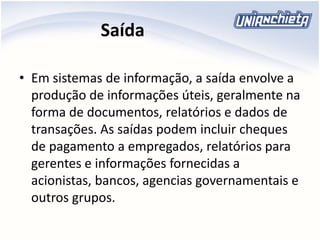 Saída
• Em sistemas de informação, a saída envolve a
produção de informações úteis, geralmente na
forma de documentos, relatórios e dados de
transações. As saídas podem incluir cheques
de pagamento a empregados, relatórios para
gerentes e informações fornecidas a
acionistas, bancos, agencias governamentais e
outros grupos.
 