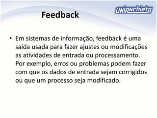 Feedback
• Em sistemas de informação, feedback é uma
saída usada para fazer ajustes ou modificações
as atividades de entrada ou processamento.
Por exemplo, erros ou problemas podem fazer
com que os dados de entrada sejam corrigidos
ou que um processo seja modificado.
 
