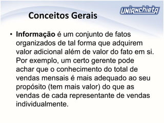 Conceitos Gerais
• Informação é um conjunto de fatos
organizados de tal forma que adquirem
valor adicional além de valor do fato em si.
Por exemplo, um certo gerente pode
achar que o conhecimento do total de
vendas mensais é mais adequado ao seu
propósito (tem mais valor) do que as
vendas de cada representante de vendas
individualmente.
 