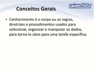 Conceitos Gerais
• Conhecimento é o corpo ou as regras,
diretrizes e procedimentos usados para
selecionar, organizar e manipular os dados,
para torna-lo úteis para uma tarefa específica.
 