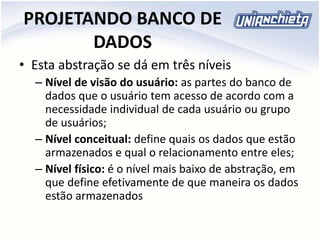 PROJETANDO BANCO DE
DADOS
• Esta abstração se dá em três níveis
– Nível de visão do usuário: as partes do banco de
dados que o usuário tem acesso de acordo com a
necessidade individual de cada usuário ou grupo
de usuários;
– Nível conceitual: define quais os dados que estão
armazenados e qual o relacionamento entre eles;
– Nível físico: é o nível mais baixo de abstração, em
que define efetivamente de que maneira os dados
estão armazenados
 