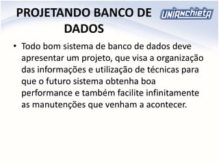 PROJETANDO BANCO DE
DADOS
• Todo bom sistema de banco de dados deve
apresentar um projeto, que visa a organização
das informações e utilização de técnicas para
que o futuro sistema obtenha boa
performance e também facilite infinitamente
as manutenções que venham a acontecer.
 