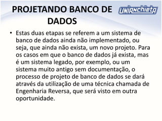PROJETANDO BANCO DE
DADOS
• Estas duas etapas se referem a um sistema de
banco de dados ainda não implementado, ou
seja, que ainda não exista, um novo projeto. Para
os casos em que o banco de dados já exista, mas
é um sistema legado, por exemplo, ou um
sistema muito antigo sem documentação, o
processo de projeto de banco de dados se dará
através da utilização de uma técnica chamada de
Engenharia Reversa, que será visto em outra
oportunidade.
 