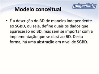 Modelo conceitual
• É a descrição do BD de maneira independente
ao SGBD, ou seja, define quais os dados que
aparecerão no BD, mas sem se importar com a
implementação que se dará ao BD. Desta
forma, há uma abstração em nível de SGBD.
 