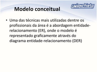 Modelo conceitual
• Uma das técnicas mais utilizadas dentre os
profissionais da área é a abordagem entidade-
relacionamento (ER), onde o modelo é
representado graficamente através do
diagrama entidade-relacionamento (DER)
 
