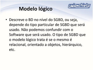 Modelo lógico
• Descreve o BD no nível do SGBD, ou seja,
depende do tipo particular de SGBD que será
usado. Não podemos confundir com o
Software que será usado. O tipo de SGBD que
o modelo lógico trata é se o mesmo é
relacional, orientado a objetos, hierárquico,
etc.
 