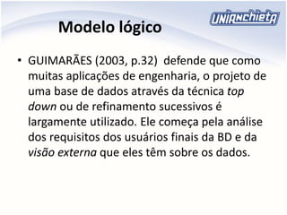 Modelo lógico
• GUIMARÃES (2003, p.32) defende que como
muitas aplicações de engenharia, o projeto de
uma base de dados através da técnica top
down ou de refinamento sucessivos é
largamente utilizado. Ele começa pela análise
dos requisitos dos usuários finais da BD e da
visão externa que eles têm sobre os dados.
 