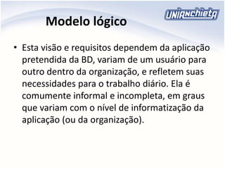 Modelo lógico
• Esta visão e requisitos dependem da aplicação
pretendida da BD, variam de um usuário para
outro dentro da organização, e refletem suas
necessidades para o trabalho diário. Ela é
comumente informal e incompleta, em graus
que variam com o nível de informatização da
aplicação (ou da organização).
 