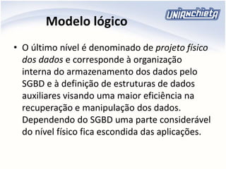 Modelo lógico
• O último nível é denominado de projeto físico
dos dados e corresponde à organização
interna do armazenamento dos dados pelo
SGBD e à definição de estruturas de dados
auxiliares visando uma maior eficiência na
recuperação e manipulação dos dados.
Dependendo do SGBD uma parte considerável
do nível físico fica escondida das aplicações.
 