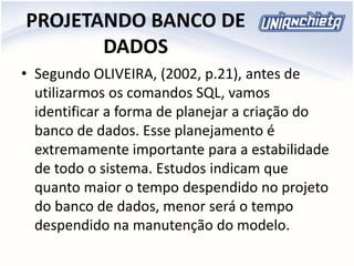 PROJETANDO BANCO DE
DADOS
• Segundo OLIVEIRA, (2002, p.21), antes de
utilizarmos os comandos SQL, vamos
identificar a forma de planejar a criação do
banco de dados. Esse planejamento é
extremamente importante para a estabilidade
de todo o sistema. Estudos indicam que
quanto maior o tempo despendido no projeto
do banco de dados, menor será o tempo
despendido na manutenção do modelo.
 