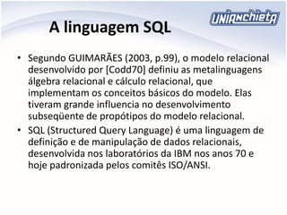 A linguagem SQL
• Segundo GUIMARÃES (2003, p.99), o modelo relacional
desenvolvido por [Codd70] definiu as metalinguagens
álgebra relacional e cálculo relacional, que
implementam os conceitos básicos do modelo. Elas
tiveram grande influencia no desenvolvimento
subseqüente de propótipos do modelo relacional.
• SQL (Structured Query Language) é uma linguagem de
definição e de manipulação de dados relacionais,
desenvolvida nos laboratórios da IBM nos anos 70 e
hoje padronizada pelos comitês ISO/ANSI.
 