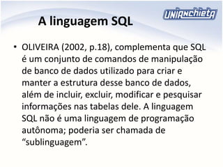 A linguagem SQL
• OLIVEIRA (2002, p.18), complementa que SQL
é um conjunto de comandos de manipulação
de banco de dados utilizado para criar e
manter a estrutura desse banco de dados,
além de incluir, excluir, modificar e pesquisar
informações nas tabelas dele. A linguagem
SQL não é uma linguagem de programação
autônoma; poderia ser chamada de
“sublinguagem”.
 