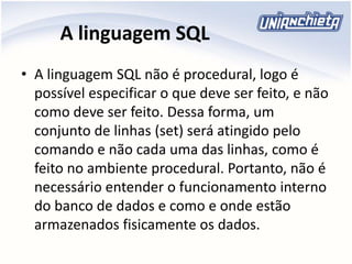 A linguagem SQL
• A linguagem SQL não é procedural, logo é
possível especificar o que deve ser feito, e não
como deve ser feito. Dessa forma, um
conjunto de linhas (set) será atingido pelo
comando e não cada uma das linhas, como é
feito no ambiente procedural. Portanto, não é
necessário entender o funcionamento interno
do banco de dados e como e onde estão
armazenados fisicamente os dados.
 