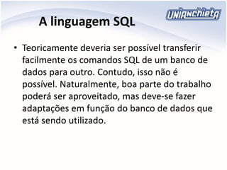 A linguagem SQL
• Teoricamente deveria ser possível transferir
facilmente os comandos SQL de um banco de
dados para outro. Contudo, isso não é
possível. Naturalmente, boa parte do trabalho
poderá ser aproveitado, mas deve-se fazer
adaptações em função do banco de dados que
está sendo utilizado.
 