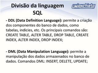 Divisão da linguagem
SQL
- DDL (Data Definition Language): permite a criação
dos componentes do banco de dados, como
tabelas, indicies, etc. Os principais comandos são:
CREATE TABLE, ALTER TABLE, DROP TABLE, CREATE
INDEX, ALTER INDEX, DROP INDEX;
- DML (Data Manipulation Language): permite a
manipulação dos dados armazenados no banco de
dados. Comandos DML: INSERT, DELETE, UPDATE;
 