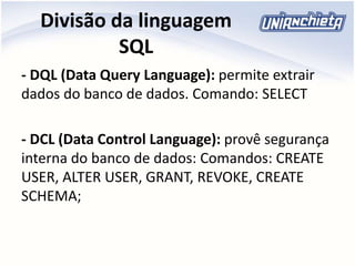 Divisão da linguagem
SQL
- DQL (Data Query Language): permite extrair
dados do banco de dados. Comando: SELECT
- DCL (Data Control Language): provê segurança
interna do banco de dados: Comandos: CREATE
USER, ALTER USER, GRANT, REVOKE, CREATE
SCHEMA;
 
