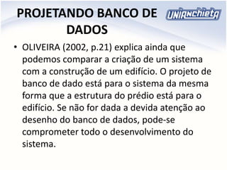 PROJETANDO BANCO DE
DADOS
• OLIVEIRA (2002, p.21) explica ainda que
podemos comparar a criação de um sistema
com a construção de um edifício. O projeto de
banco de dado está para o sistema da mesma
forma que a estrutura do prédio está para o
edifício. Se não for dada a devida atenção ao
desenho do banco de dados, pode-se
comprometer todo o desenvolvimento do
sistema.
 