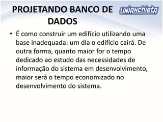 PROJETANDO BANCO DE
DADOS
• É como construir um edifício utilizando uma
base inadequada: um dia o edifício cairá. De
outra forma, quanto maior for o tempo
dedicado ao estudo das necessidades de
informação do sistema em desenvolvimento,
maior será o tempo economizado no
desenvolvimento do sistema.
 