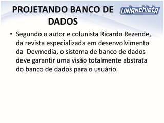 PROJETANDO BANCO DE
DADOS
• Segundo o autor e colunista Ricardo Rezende,
da revista especializada em desenvolvimento
da Devmedia, o sistema de banco de dados
deve garantir uma visão totalmente abstrata
do banco de dados para o usuário.
 