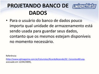 PROJETANDO BANCO DE
DADOS
• Para o usuário do banco de dados pouco
importa qual unidade de armazenamento está
sendo usada para guardar seus dados,
contanto que os mesmos estejam disponíveis
no momento necessário.
Referência:
(http://www.sqlmagazine.com.br/Colunistas/RicardoRezende/02_ConceitosBD.asp,
acessado em 12/04/2009),
 