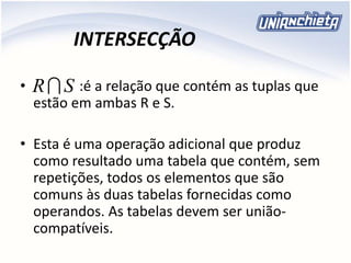 INTERSECÇÃO
• :é a relação que contém as tuplas que
estão em ambas R e S.
• Esta é uma operação adicional que produz
como resultado uma tabela que contém, sem
repetições, todos os elementos que são
comuns às duas tabelas fornecidas como
operandos. As tabelas devem ser união-
compatíveis.
SR
 