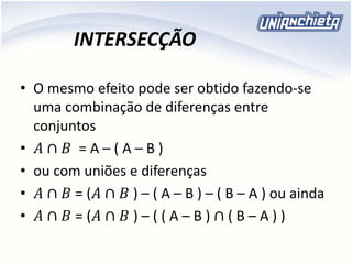 INTERSECÇÃO
• O mesmo efeito pode ser obtido fazendo-se
uma combinação de diferenças entre
conjuntos
• 𝐴 ∩ 𝐵 = A – ( A – B )
• ou com uniões e diferenças
• 𝐴 ∩ 𝐵 = (𝐴 ∩ 𝐵 ) – ( A – B ) – ( B – A ) ou ainda
• 𝐴 ∩ 𝐵 = (𝐴 ∩ 𝐵 ) – ( ( A – B ) ∩ ( B – A ) )
 