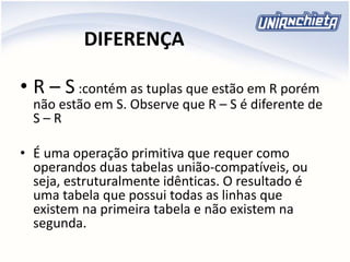 DIFERENÇA
• R – S :contém as tuplas que estão em R porém
não estão em S. Observe que R – S é diferente de
S – R
• É uma operação primitiva que requer como
operandos duas tabelas união-compatíveis, ou
seja, estruturalmente idênticas. O resultado é
uma tabela que possui todas as linhas que
existem na primeira tabela e não existem na
segunda.
 