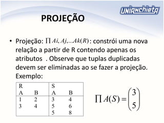 PROJEÇÃO
• Projeção: : constrói uma nova
relação a partir de R contendo apenas os
atributos . Observe que tuplas duplicadas
devem ser eliminadas ao se fazer a projeção.
Exemplo:
)(,..., RAkAjAi







5
3
)(SA
 