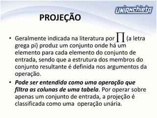PROJEÇÃO
• Geralmente indicada na literatura por (a letra
grega pi) produz um conjunto onde há um
elemento para cada elemento do conjunto de
entrada, sendo que a estrutura dos membros do
conjunto resultante é definida nos argumentos da
operação.
• Pode ser entendida como uma operação que
filtra as colunas de uma tabela. Por operar sobre
apenas um conjunto de entrada, a projeção é
classificada como uma operação unária.

 