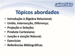 Tópicos abordados
• Introdução à Álgebra Relacional;
• União, Intersecção, Diferença;
• Projeção e Seleção;
• Produto Cartesiano;
• Junção e Junção Natural;
• Exercícios
• Referências Bibliográficas
 