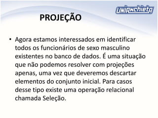 PROJEÇÃO
• Agora estamos interessados em identificar
todos os funcionários de sexo masculino
existentes no banco de dados. É uma situação
que não podemos resolver com projeções
apenas, uma vez que deveremos descartar
elementos do conjunto inicial. Para casos
desse tipo existe uma operação relacional
chamada Seleção.
 