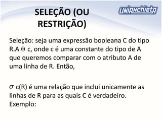 SELEÇÃO (OU
RESTRIÇÃO)
Seleção: seja uma expressão booleana C do tipo
R.A c, onde c é uma constante do tipo de A
que queremos comparar com o atributo A de
uma linha de R. Então,
c(R) é uma relação que inclui unicamente as
linhas de R para as quais C é verdadeiro.
Exemplo:


 