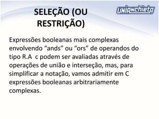 SELEÇÃO (OU
RESTRIÇÃO)
Expressões booleanas mais complexas
envolvendo “ands” ou “ors” de operandos do
tipo R.A c podem ser avaliadas através de
operações de união e interseção, mas, para
simplificar a notação, vamos admitir em C
expressões booleanas arbitrariamente
complexas.
 