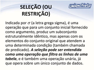 SELEÇÃO (OU
RESTRIÇÃO)
Indicada por (a letra grega sigma), é uma
operação que para um conjunto inicial fornecido
como argumento, produz um subconjunto
estruturalmente idêntico, mas apenas com os
elementos do conjunto original que atendem a
uma determinada condição (também chamada
de predicado). A seleção pode ser entendida
como uma operação que filtra as linhas de uma
tabela, e é também uma operação unária, já
que opera sobre um único conjunto de dados.

 