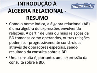 INTRODUÇÃO À
ÁLGEBRA RELACIONAL -
RESUMO
• Como o nome indica, a álgebra relacional (AR)
é uma álgebra de expressões envolvendo
relações. A partir de uma ou mais relações da
BD tomadas como operandos, outras relações
podem ser progressivamente construídas
através de operadores especiais, sendo
resultado da consulta sobre a BD.
• Uma consulta é, portanto, uma expressão da
consulta sobre a BD.
 