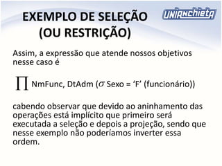 EXEMPLO DE SELEÇÃO
(OU RESTRIÇÃO)
Assim, a expressão que atende nossos objetivos
nesse caso é
NmFunc, DtAdm ( Sexo = ‘F’ (funcionário))
cabendo observar que devido ao aninhamento das
operações está implícito que primeiro será
executada a seleção e depois a projeção, sendo que
nesse exemplo não poderíamos inverter essa
ordem.

 
