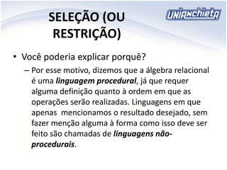 SELEÇÃO (OU
RESTRIÇÃO)
• Você poderia explicar porquê?
– Por esse motivo, dizemos que a álgebra relacional
é uma linguagem procedural, já que requer
alguma definição quanto à ordem em que as
operações serão realizadas. Linguagens em que
apenas mencionamos o resultado desejado, sem
fazer menção alguma à forma como isso deve ser
feito são chamadas de linguagens não-
procedurais.
 