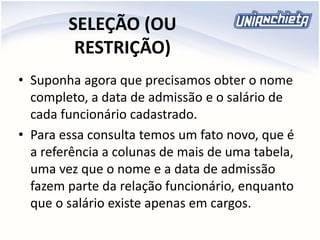SELEÇÃO (OU
RESTRIÇÃO)
• Suponha agora que precisamos obter o nome
completo, a data de admissão e o salário de
cada funcionário cadastrado.
• Para essa consulta temos um fato novo, que é
a referência a colunas de mais de uma tabela,
uma vez que o nome e a data de admissão
fazem parte da relação funcionário, enquanto
que o salário existe apenas em cargos.
 