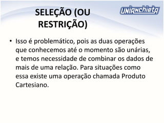 SELEÇÃO (OU
RESTRIÇÃO)
• Isso é problemático, pois as duas operações
que conhecemos até o momento são unárias,
e temos necessidade de combinar os dados de
mais de uma relação. Para situações como
essa existe uma operação chamada Produto
Cartesiano.
 